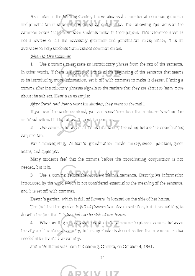As a tutor in the Writing Center, I have observed a number of common grammar and punctuation mistakes that writers frequently make. The following tips focus on the common errors that I have seen students make in their papers. This reference sheet is not a review of all the necessary grammar and punctuation rules; rather, it is an overview to help students troubleshoot common errors. When to Use Commas 1.           Use a comma to separate an introductory phrase from the rest of the sentence. In other words, if there is a group of words at the beginning of the sentence that seems to be introducing more information, set it off with commas to make it clearer. Placing a comma after introductory phrases signals to the readers that they are about to learn more about the subject. Here’s an example: After Sarah and Janna went ice skating,   they went to the mall. If you read the sentence aloud, you can sometimes hear that a phrase is acting like an introduction. If it is, follow it up with a comma. 2.           Use commas between all items in a series, including before the coordinating conjunction. For Thanksgiving, Allison’s grandmother made turkey,   sweet potatoes,   green beans,   and apple pie. Many students feel that the comma before the coordinating conjunction is not needed, but it is. 3.           Use a comma before the word   which   in a sentence. Descriptive information introduced by the word   which   is not considered essential to the meaning of the sentence, and it is set off with commas. Devon’s garden,   which is full of flowers,   is located on the side of her house. The fact that the garden   is full of flowers   is a nice description, but it has nothing to do with the fact that it is   located on the side of her house . 4.           When writing an address, most students remember to place a comma between the city and the state or country, but many students do not realize that a comma is also needed after the state or country. Justin Williams was born in Cobourg,   Ontario,   on October 4,   1981. 14 