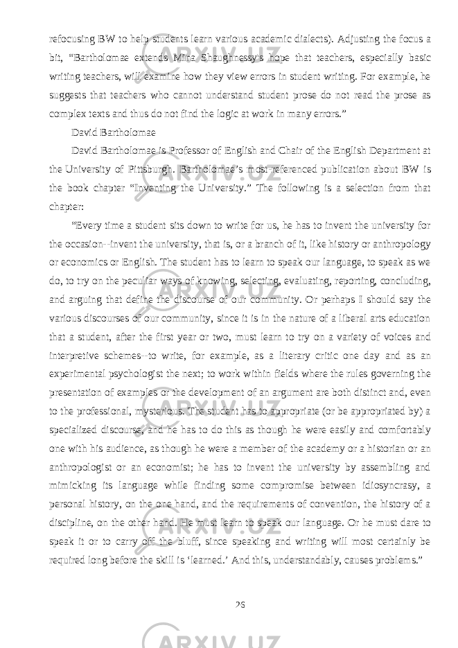 refocusing BW to help students learn various academic dialects). Adjusting the focus a bit, “Bartholomae extends Mina Shaughnessy&#39;s hope that teachers, especially basic writing teachers, will examine how they view errors in student writing. For example, he suggests that teachers who cannot understand student prose do not read the prose as complex texts and thus do not find the logic at work in many errors.”   David Bartholomae David Bartholomae   is Professor of English and Chair of the English Department at the   University of Pittsburgh . Bartholomae’s most-referenced publication about BW is the book chapter “Inventing the University.” The following is a selection from that chapter: “Every time a student sits down to write for us, he has to invent the university for the occasion--invent the university, that is, or a branch of it, like history or anthropology or economics or English. The student has to learn to speak our language, to speak as we do, to try on the peculiar ways of knowing, selecting, evaluating, reporting, concluding, and arguing that define the discourse of our community. Or perhaps I should say the various discourses of our community, since it is in the nature of a liberal arts education that a student, after the first year or two, must learn to try on a variety of voices and interpretive schemes--to write, for example, as a literary critic one day and as an experimental psychologist the next; to work within fields where the rules governing the presentation of examples or the development of an argument are both distinct and, even to the professional, mysterious. The student has to appropriate (or be appropriated by) a specialized discourse, and he has to do this as though he were easily and comfortably one with his audience, as though he were a member of the academy or a historian or an anthropologist or an economist; he has to invent the university by assembling and mimicking its language while finding some compromise between idiosyncrasy, a personal history, on the one hand, and the requirements of convention, the history of a discipline, on the other hand. He must learn to speak our language. Or he must dare to speak it or to carry off the bluff, since speaking and writing will most certainly be required long before the skill is ‘learned.’ And this, understandably, causes problems.”   26 