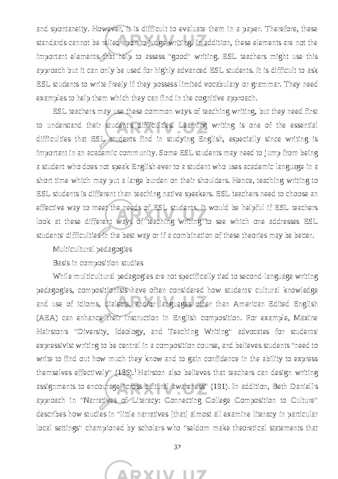 and spontaneity. However, it is difficult to evaluate them in a paper. Therefore, these standards cannot be relied upon to judge writing. In addition, these elements are not the important elements that help to assess &#34;good&#34; writing. ESL teachers might use this approach but it can only be used for highly advanced ESL students. It is difficult to ask ESL students to write freely if they possess limited vocabulary or grammar. They need examples to help them which they can find in the cognitive approach. ESL teachers may use these common ways of teaching writing, but they need first to understand their student&#39;s difficulties. Learning writing is one of the essential difficulties that ESL students find in studying English, especially since writing is important in an academic community. Some ESL students may need to jump from being a student who does not speak English ever to a student who uses academic language in a short time which may put a large burden on their shoulders. Hence, teaching writing to ESL students is different than teaching native speakers. ESL teachers need to choose an effective way to meet the needs of ESL students. It would be helpful if ESL teachers look at these different ways of teaching writing to see which one addresses ESL students&#39; difficulties in the best way or if a combination of these theories may be better. Multicultural pedagogies Basis in composition studies While multicultural pedagogies are not specifically tied to second-language writing pedagogies, compositionists have often considered how students&#39; cultural knowledge and use of idioms, dialects, and/or languages other than American Edited English (AEA) can enhance their instruction in English composition. For example, Maxine Hairston&#39;s &#34;Diversity, Ideology, and Teaching Writing&#34; advocates for students&#39; expressivist writing to be central in a composition course, and believes students &#34;need to write to find out how much they know and to gain confidence in the ability to express themselves effectively&#34; (186). ]   Hairston also believes that teachers can design writing assignments to encourage &#34;cross-cultural awareness&#34; (191).   In addition, Beth Daniell&#39;s approach in &#34;Narratives of Literacy: Connecting College Composition to Culture&#34; describes how studies in &#34;little narratives [that] almost all examine literacy in particular local settings&#34; championed by scholars who &#34;seldom make theoretical statements that 32 