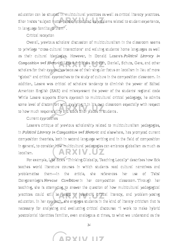 education can be situated in multicultural practices as well as critical literacy practices. Shor insists &#34;subject matter is best introduced as problems related to student experience, in language familiar to them&#34; . Critical reception Overall, previous scholars&#39; discussion of multiculturalism in the classroom seems to privilege &#34;cross-cultural interactions&#34; and valuing students&#39; home languages as well as their cultural ideologies. However, in Donald Lazere&#39;s   Political Literacy in Composition and Rhetoric , Lazere criticizes Hairston, Daniell, Schutz, Gere, and other scholars for their approaches because of their singular focus on localism in lieu of more &#34;global&#34; and critical approaches to the study of culture in the composition classroom.   In addition, Lazere was critical of scholars&#39; tendency to diminish the power of Edited American English (EAE) and misrepresent the power of the students&#39; regional code While Lazere supports Shor&#39;s approach to multicultural critical pedagogy, he admits some level of discomfort with applying it in his own classroom especially with respect to how much responsibility and stock Shor places in students . Current approaches Lazere&#39;s critique of previous scholarship related to multiculturalism pedagogies, in   Political Literacy in Composition and Rhetoric   and elsewhere, has prompted current composition theorists, both in second-language writing and in the field of composition in general, to consider how multicultural pedagogies can embrace globalism as much as localism. For example, Lisa Eck&#39;s &#34;Thinking Globally, Teaching Locally&#34; describes how Eck teaches world literature courses in which students read cultural narratives and problematize them—in the article, she references her use of Tsitsi Dangarembga&#39;s   Nervous Conditions   in her composition classroom.   Through her teaching, she is attempting to answer the question of how multicultural pedagogical practices could still be based in research, critical literacy, and problem-posing education. In her approach, she engages students in the kind of literary criticism that is necessary for analyzing and evaluating critical discourse: &#34;I work to make hybrid postcolonial identities familiar, even analogous at times, to what we understand as the 34 