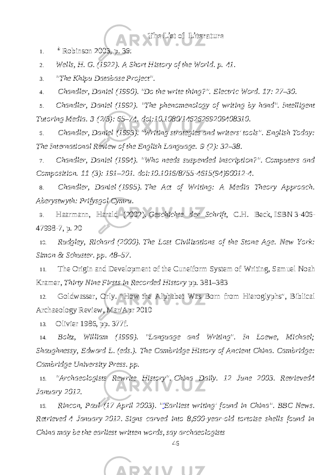 The List of Literature 1.   b   Robinson 2003 , p.   36. 2. Wells, H. G. (1922).   A Short History of the World . p.   41. 3. &#34;The Khipu Database Project&#34; . 4.   Chandler, Daniel   (1990). &#34;Do the write thing?&#34;.   Electric Word.   17 : 27–30. 5. Chandler, Daniel   (1992). &#34;The phenomenology of writing by hand&#34;.   Intelligent Tutoring Media.   3   (2/3): 65–74.   doi : 10.1080/14626269209408310 . 6.   Chandler, Daniel   (1993). &#34;Writing strategies and writers&#39; tools&#34;.   English Today: The International Review of the English Language.   9   (2): 32–38. 7. Chandler, Daniel   (1994). &#34;Who needs suspended inscription?&#34;.   Computers and Composition.   11   (3): 191–201.   doi : 10.1016/8755-4615(94)90012-4 . 8.   Chandler, Daniel   (1995).   The Act of Writing: A Media Theory Approach. Aberystwyth: Prifysgol Cymru. 9. Haarmann, Harald (2002).   Geschichte der Schrift , C.H. Beck,   ISBN   3-406- 47998-7 , p. 20 10.   Rudgley, Richard   (2000).   The Lost Civilizations of the Stone Age. New York: Simon & Schuster. pp.   48–57. 11.   The Origin and Development of the Cuneiform System of Writing, Samuel Noah Kramer,   Thirty Nine Firsts in Recorded History   pp. 381–383 12.   Goldwasser, Orly. &#34;How the Alphabet Was Born from Hieroglyphs&#34;, Biblical Archaeology Review, Mar/Apr 2010 13. Olivier 1986 , pp.   377f. 14.   Boltz, William (1999). &#34;Language and Writing&#34;. In Loewe, Michael; Shaughnessy, Edward L. (eds.).   The Cambridge History of Ancient China . Cambridge: Cambridge University Press. pp.   15. &#34;Archaeologists Rewrite History&#34; .   China Daily. 12 June 2003 . Retrieved 4 January   2012 . 16.   Rincon, Paul (17 April 2003).   &#34; &#39; Earliest writing&#39; found in China&#34; . BBC News . Retrieved   4 January   2012 .   Signs carved into 8,600-year-old tortoise shells found in China may be the earliest written words, say archaeologists 46 