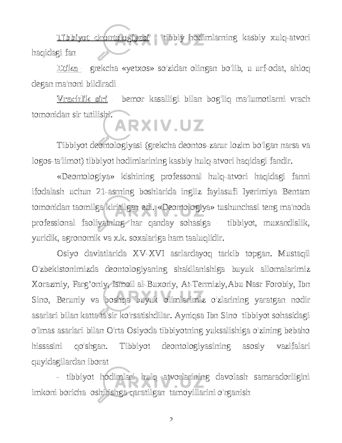 Tibbiyot deontologiyasi – tibbiy hodimlarning kasbiy xulq-atvori haqidagi fan Etika – grekcha «yetxos» so&#39;zidan olingan bo&#39;lib, u urf-odat, ahloq degan ma&#39;noni bildiradi Vrachlik siri – bemor kasalligi bilan bog&#39;liq ma&#39;lumotlarni vrach tomonidan sir tutilishi. Tibbiyot deontologiyasi (grekcha deontos-zarur lozim bo&#39;lgan narsa va logos-ta&#39;limot) tibbiyot hodimlarining kasbiy hulq-atvori haqidagi fandir. «Deontologiya» kishining professonal hulq-atvori haqidagi fanni ifodalash uchun 21-asrning boshlarida ingliz faylasufi Iyerimiya Bentam tomonidan taomilga kiritilgan edi. «Deontologiya» tushunchasi teng ma&#39;noda professional faoliyatning har qanday sohasiga – tibbiyot, muxandislik, yuridik, agronomik va x.k. soxalariga ham taaluqlidir. Osiyo davlatlarida XV-XVI asrlardayoq tarkib topgan. Mustaqil O&#39;zbekistonimizda deontologiyaning shakllanishiga buyuk allomalarimiz Xorazmiy, Farg’oniy, Ismoil al-Buxoriy, At-Termiziy,Abu Nasr Forobiy, Ibn Sino, Beruniy va boshqa buyuk olimlarimiz o&#39;zlarining yaratgan nodir asarlari bilan katta ta&#39;sir ko&#39;rsatishdilar. Ayniqsa Ibn Sino tibbiyot sohasidagi o&#39;lmas asarlari bilan O&#39;rta Osiyoda tibbiyotning yuksalishiga o&#39;zining bebaho hissasini qo&#39;shgan. Tibbiyot deontologiyasining asosiy vazifalari quyidagilardan iborat - tibbiyot hodimlari hulq atvorlarining davolash samaradorligini imkoni boricha oshirishga qaratilgan tamoyillarini o&#39;rganish 2 