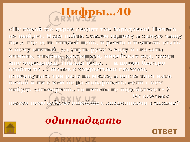 Цифры…40 «Ну какой же дурак сводит так бородавки! Ничего не выйдет. Надо пойти совсем одному в самую чащу леса, где есть гнилой пень, и ровно в полночь стать к нему спиной, засунуть руку в воду и сказать: ячмень, ячмень, рассыпься, индейская еда, сведи мне бородавки, гнилая вода... – и потом быстро отойти на … шагов с закрытыми глазами, повернуться три раза на месте, а после того идти домой и ни с кем не разговаривать: если с кем- нибудь заговоришь, то ничего не подействует» ? На сколько шагов необходимо отойти с закрытыми глазами? ответ одиннадцать 