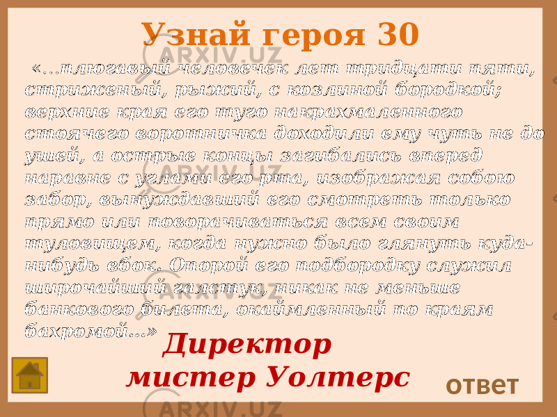 Узнай героя 30 «… плюгавый человечек лет тридцати пяти, стриженый, рыжий, с козлиной бородкой; верхние края его туго накрахмаленного стоячего воротничка доходили ему чуть не до ушей, а острые концы загибались вперед наравне с углами его рта, изображая собою забор, вынуждавший его смотреть только прямо или поворачиваться всем своим туловищем, когда нужно было глянуть куда- нибудь вбок. Опорой его подбородку служил широчайший галстук, никак не меньше банкового билета, окаймленный по краям бахромой…» ответ Директор мистер Уолтерс 