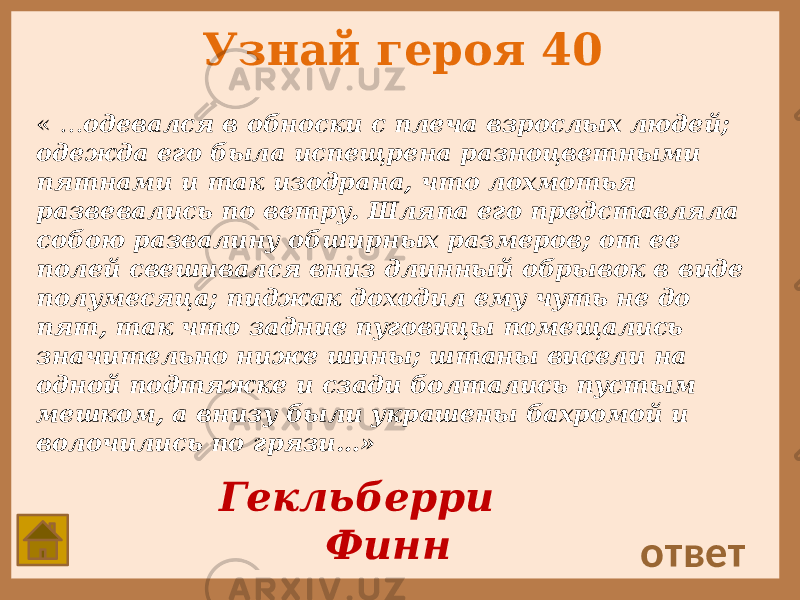 Узнай героя 40 « … одевался в обноски с плеча взрослых людей; одежда его была испещрена разноцветными пятнами и так изодрана, что лохмотья развевались по ветру. Шляпа его представляла собою развалину обширных размеров; от ее полей свешивался вниз длинный обрывок в виде полумесяца; пиджак доходил ему чуть не до пят, так что задние пуговицы помещались значительно ниже шины; штаны висели на одной подтяжке и сзади болтались пустым мешком, а внизу были украшены бахромой и волочились по грязи…» ответ Гекльберри Финн 