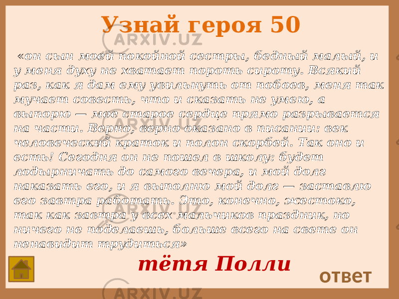 Узнай героя 50 « он сын моей покойной сестры, бедный малый, и у меня духу не хватает пороть сироту. Всякий раз, как я дам ему увильнуть от побоев, меня так мучает совесть, что и сказать не умею, а выпорю — мое старое сердце прямо разрывается на части. Верно, верно оказано в писании: век человеческий краток и полон скорбей. Так оно и есть! Сегодня он не пошел в школу: будет лодырничать до самого вечера, и мой долг наказать его, и я выполню мой долг — заставлю его завтра работать. Это, конечно, жестоко, так как завтра у всех мальчиков праздник, но ничего не поделаешь, больше всего на свете он ненавидит трудиться» ответ тётя Полли 