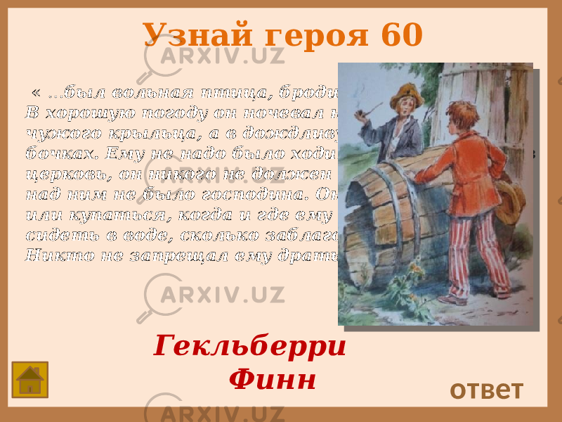 Узнай героя 60 « … был вольная птица, бродил где вздумается. В хорошую погоду он ночевал на ступеньках чужого крыльца, а в дождливую — в пустых бочках. Ему не надо было ходить ни в школу, ни в церковь, он никого не должен был слушаться, над ним не было господина. Он мог удить рыбу или купаться, когда и где ему было угодно, и сидеть в воде, сколько заблагорассудится. Никто не запрещал ему драться». ответ Гекльберри Финн 