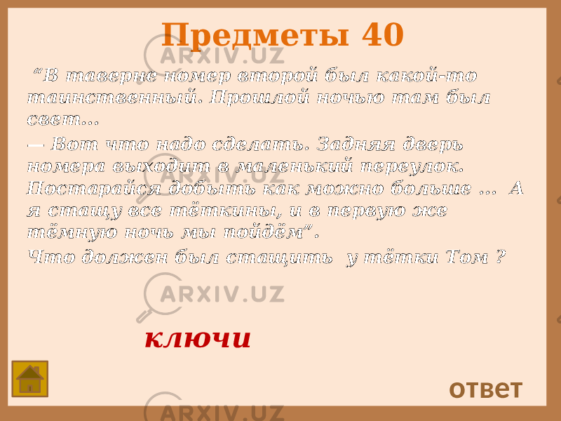 Предметы 40 “ В таверне номер второй был какой-то таинственный. Прошлой ночью там был свет... — Вот что надо сделать. Задняя дверь номера выходит в маленький переулок. Постарайся добыть как можно больше ... А я стащу все тёткины, и в первую же тёмную ночь мы пойдём”. Что должен был стащить у тётки Том ? ответ ключи 