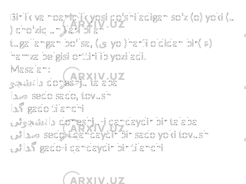 Birlik va noaniqlik yosi qo‘shiladigan so‘z (o) yoki (u ) cho‘ziq unlilari bilan tugallangan bo‘lsa, ( ی yo )harfi oldidan bir( ء ) hamza belgisi orttirilib yoziladi. Masalan: وجشناد doneshju talaba ادص sedo sado, tovush ادگ gado tilanchi یئوجشناد doneshju-i qandaydir bir talaba یئادص sedo-i qandaydir bir sado yoki tovush یئادگ gado-i qandaydir bir tilanchi 