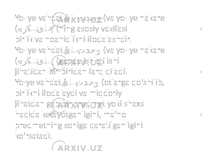 Yo–ye vahdat ( یا�� ی تدح �و (va yo–ye nakare ( � هرک �� ن یا �� ی (ning asosiy vazifasi birlik va noaniqlikni ifodalashdir. Yo–ye vahdat ( یا �� ی تدح �و (va yo–ye nakare ( � هرک �� ن یا �� ی (gapda ishlatilishi jihatidan bir-biridan farq qiladi. Yo-ye vahdat ( یا �� ی تدح �و (otlarga qo‘shilib, birlikni ifodalaydi va miqdoriy jihatdan gap bir predmet yoki shaxs haqida ketayotganligini, ma’no predmetning soniga qaratilganligini ko‘rsatadi. 