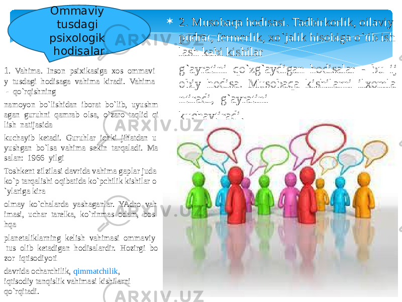 1 .  Vahima.  Inson  psixikasiga  xos  ommavi y  tusdagi  hodisaga  vahima  kiradi.  Vahima   -  qo`rqishning  namoyon  bo`lishidan  iborat  bo`lib,  uyushm agan  guruhni  qamrab  olsa,  o`zaro  taqlid  qi lish  natijasida  kuchayib  ketadi.  Guruhlar  ichki  jihatdan  u yushgan  bo`lsa  vahima  sekin  tarqaladi.  Ma salan:  1966  yilgi  Toshkent zilzilasi davrida vahima gaplar juda  ko`p tarqalishi oqibatida ko`pchilik kishilar o `ylariga kira  olmay  ko`chalarda  yashaganlar.  YAdro  vah imasi,  uchar  tarelka,  ko`rinmas  odam,  bos hqa  planetaliklarning  kelish  vahimasi  ommaviy   tus  olib  ketadigan  hodisalardir.  Hozirgi  bo zor  iqtisodiyoti  davrida ocharchilik,  qimmatchilik , iqtisodiy tanqislik vahimasi kishilarni qo`rqitadi.   2. Musobaqa hodisasi. Tadbirkorlik, oilaviy  pudrat, fermerlik, xo`jalik hisobiga o`tib ish lash kabi kishilar   g`ayratini  qo`zg`aydigan  hodisalar  -  bu  ij obiy  hodisa.  Musobaqa  kishilarni  ilxomla ntiradi,  g`ayratini   kuchaytiradi. Ommaviy tusdagi psixologik hodisalar 