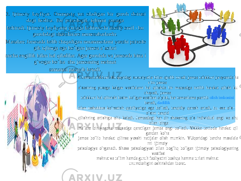 4. Jamoa tafakkuri. Bu quyidagi xususiyatlar bilan ajralib turadi: jamoa tafakkuri jarayonida ha r bir jamoa  a`zosining  yuzaga  kelgan  vazifalarni  hal  qilishda  bir  maqsadga  intilib  harakat  qilishi  ku chayadi,  jamoa  tafakkuri hal qilinishi lozim bo`lgan vazifani o`ylab, har tomonlama yoritib  olish   imkonini   beradi ,  dadillik   bilan  tashabbus  ko`rsatish  qobiliyatiga  ega  bo`ladi,  tanqidiy  qarash  ortadi,  bu  esa  o`z  -   o`zini  tanqid  qilishning  ortishiga  olib  keladi.  Jamoadagi  har  bir  shaxsning  o`z  individual  ongi  va  shu   bilan  birga  ma`lum  bir  yagona  maqsadga  qaratilgan  jamoa  ongi  bo`ladi.  YAkka  tartibda  harakat  qil gandan  ko`ra  jamoa  bo`lib  harakat  qilinsa  yaxshi  natijalar  olish  mumkin.  YUqoridagi  barcha  masalala rni  ijtimoiy  psixologiya  o`rganadi.  Shaxs  psixologiyasi  bilan  bog`liq  bo`lgan  ijtimoiy  psixologiyaning   vazifasi  mehnat va ta`lim hamda guruh faoliyatini boshqa hamma turlari mehnat unumdorligini oshirishdan iborat. 3.  Ijtimoiy  kayfiyat.  Ommaviy  tus  oladigan  bir  guruh  doirasi dagi  hodisa.  Bu  psixologik  iqlimni  yuzaga  keltiradi. Ijtimoiy kayfiyatni yuzaga keltiruvchi asosiy omil - bu  guruhdagi shaxslararo munosabatlardir.  Masalan: Jamoada kelib chiqadigan muammolarni yaxshi psixolo gik iqlimga ega bo`lgan jamoa a`zolari  ancha engillik bilan hal qiladilar. Agar guruhda va jamoada bitta i g`vogar bo`lsa  shu jamoaning mehnat  samarasi pasayib ketadi.  