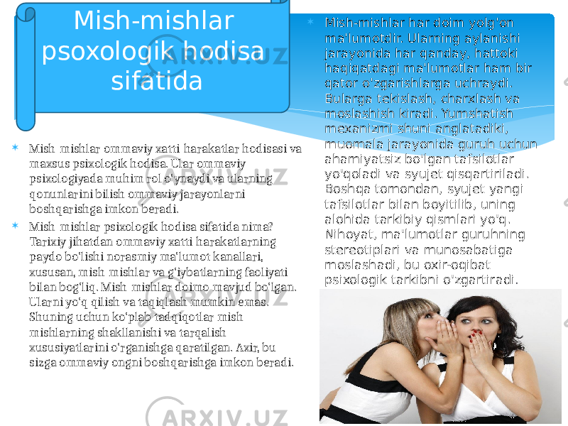  Mish-mishlar ommaviy xatti-harakatlar hodisasi va maxsus psixologik hodisa. Ular ommaviy psixologiyada muhim rol o&#39;ynaydi va ularning qonunlarini bilish ommaviy jarayonlarni boshqarishga imkon beradi.  Mish-mishlar psixologik hodisa sifatida nima? Tarixiy jihatdan ommaviy xatti-harakatlarning paydo bo&#39;lishi norasmiy ma&#39;lumot kanallari, xususan, mish-mishlar va g&#39;iybatlarning faoliyati bilan bog&#39;liq. Mish-mishlar doimo mavjud bo&#39;lgan. Ularni yo&#39;q qilish va taqiqlash mumkin emas. Shuning uchun ko&#39;plab tadqiqotlar mish- mishlarning shakllanishi va tarqalish xususiyatlarini o&#39;rganishga qaratilgan. Axir, bu sizga ommaviy ongni boshqarishga imkon beradi.  Mish-mishlar har doim yolg&#39;on ma&#39;lumotdir. Ularning aylanishi jarayonida har qanday, hattoki haqiqatdagi ma&#39;lumotlar ham bir qator o&#39;zgarishlarga uchraydi. Bularga tekislash, charxlash va moslashish kiradi. Yumshatish mexanizmi shuni anglatadiki, muomala jarayonida guruh uchun ahamiyatsiz bo&#39;lgan tafsilotlar yo&#39;qoladi va syujet qisqartiriladi. Boshqa tomondan, syujet yangi tafsilotlar bilan boyitilib, uning alohida tarkibiy qismlari yo&#39;q. Nihoyat, ma&#39;lumotlar guruhning stereotiplari va munosabatiga moslashadi, bu oxir-oqibat psixologik tarkibni o&#39;zgartiradi .Mish-mishlar psoxologik hodisa sifatida 