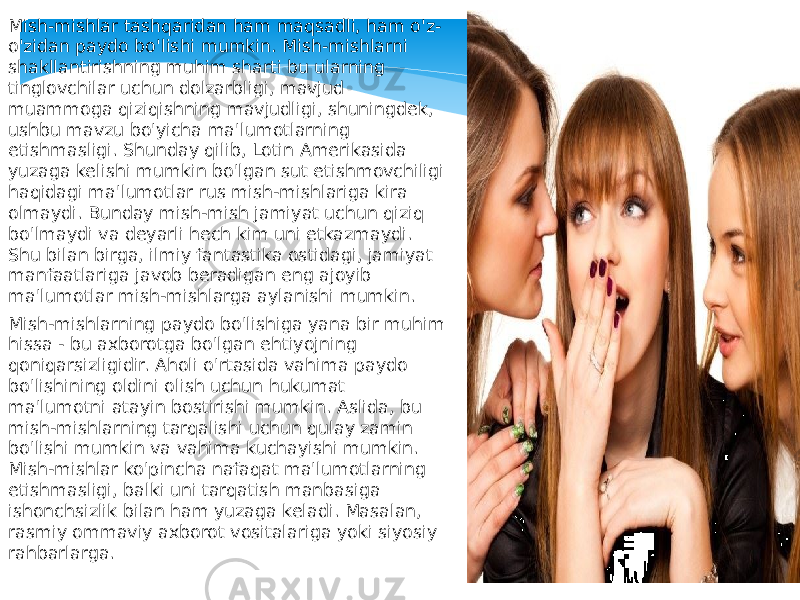 Mish-mishlar tashqaridan ham maqsadli, ham o&#39;z- o&#39;zidan paydo bo&#39;lishi mumkin. Mish-mishlarni shakllantirishning muhim sharti bu ularning tinglovchilar uchun dolzarbligi, mavjud muammoga qiziqishning mavjudligi, shuningdek, ushbu mavzu bo&#39;yicha ma&#39;lumotlarning etishmasligi. Shunday qilib, Lotin Amerikasida yuzaga kelishi mumkin bo&#39;lgan sut etishmovchiligi haqidagi ma&#39;lumotlar rus mish-mishlariga kira olmaydi. Bunday mish-mish jamiyat uchun qiziq bo&#39;lmaydi va deyarli hech kim uni etkazmaydi. Shu bilan birga, ilmiy fantastika ostidagi, jamiyat manfaatlariga javob beradigan eng ajoyib ma&#39;lumotlar mish-mishlarga aylanishi mumkin. Mish-mishlarning paydo bo&#39;lishiga yana bir muhim hissa - bu axborotga bo&#39;lgan ehtiyojning qoniqarsizligidir. Aholi o&#39;rtasida vahima paydo bo&#39;lishining oldini olish uchun hukumat ma&#39;lumotni atayin bostirishi mumkin. Aslida, bu mish-mishlarning tarqalishi uchun qulay zamin bo&#39;lishi mumkin va vahima kuchayishi mumkin. Mish-mishlar ko&#39;pincha nafaqat ma&#39;lumotlarning etishmasligi, balki uni tarqatish manbasiga ishonchsizlik bilan ham yuzaga keladi. Masalan, rasmiy ommaviy axborot vositalariga yoki siyosiy rahbarlarga. 