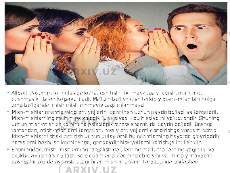  Allport-Postman formulasiga ko&#39;ra, eshitish - bu mavzuga qiziqish, ma&#39;lumot etishmasligi bilan ko&#39;paytiriladi. Ma&#39;lum bo&#39;lishicha, tarkibiy qismlardan biri nolga teng bo&#39;lganda, mish-mish ommaviy taqsimlanmaydi.  Mish-mishlar odamlarning ehtiyojlarini qondirish uchun paydo bo&#39;ladi va tarqaladi. Mish-mishlarning muhim psixologik funktsiyasi - bu hissiyotni yo&#39;qotishdir. Shuning uchun mish-mishlar ko&#39;pincha psixologik stress sharoitida paydo bo&#39;ladi. Boshqa tomondan, mish-mishlarni tarqatish, hissiy ehtiyojlarni qondirishga yordam beradi. Mish-mishlarni shakllantirish uchun qulay omil bu odamlarning hayotda g&#39;ayrioddiy narsalarni boshdan kechirishga, qandaydir hissiyotlarni ko&#39;rishga intilishidir.  Shuningdek, mish-mishlarning tarqalishiga ularning ma&#39;lumotlarning yaqinligi va eksklyuzivligi ta&#39;sir qiladi. Ko&#39;p odamlar o&#39;zlarining obro&#39;sini va ijtimoiy mavqeini boshqalar oldida oshirish istagi bilan mish-mishlarni tarqatishga undashadi. 