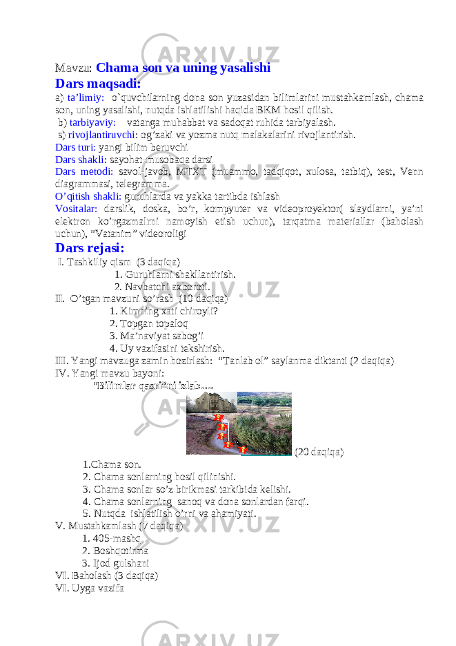 Mavzu: Chama son va uning yasalishi Dars maqsadi: a) ta’limiy: o`quvchilarning dona son yuzasidan bilimlarini mustahkamlash, chama son, uning yasalishi, nutqda ishlatilishi haqida BKM hosil qilish. b) tarbiyaviy: vatanga muhabbat va sadoqat ruhida tarbiyalash. s) rivojlantiruvchi : og’zaki va yozma nutq malakalarini rivojlantirish. Dars turi: yangi bilim beruvchi Dars shakli : sayohat-musobaqa darsi Dars metodi: savol-javob, MTXT (muammo, tadqiqot, xulosa, tatbiq), test, Venn diagrammasi, telegramma. O’qitish shakli: guruhlarda va yakka tartibda ishlash Vositalar: darslik, doska, bo’r, kompyuter va videoproyektor( slaydlarni, ya’ni elektron ko’rgazmalrni namoyish etish uchun), tarqatma materiallar (baholash uchun), “Vatanim” videoroligi Dars rejasi: I. Tashkiliy qism (3 daqiqa) 1. Guruhlarni shakllantirish. 2. Navbatchi axboroti. II. O’tgan mavzuni so’rash (10 daqiqa) 1. Kimning xati chiroyli? 2. Topgan topaloq 3. Ma’naviyat sabog’i 4. Uy vazifasini tekshirish. III. Yangi mavzuga zami n hozirlash: “Tanlab ol” saylanma diktanti (2 daqiqa) IV. Yangi mavzu bayoni: “ Bilimlar qasri”ni izlab…. (20 daqiqa) 1.Chama son. 2. Chama sonlarning hosil qilinishi. 3. Chama sonlar so’z birikmasi tarkibida kelishi. 4. Chama sonlarning sanoq va dona sonlardan farqi. 5. Nutqda ishlatilish o’rni va ahamiyati. V. Mustahkamlash (7 daqiqa) 1. 405-mashq 2. Boshqotirma 3. Ijod gulshani VI. Baholash (3 daqiqa) VI. Uyga vazifa 