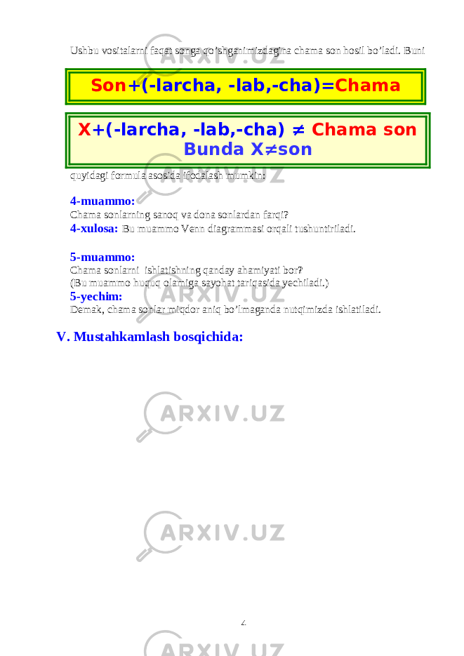 Ushbu vositalarni faqat songa qo’shganimizdagina chama son hosil bo’ladi. Buni quyidagi formula asosida ifodalash mumkin: 4-muammo: Chama sonlarning sanoq va dona sonlardan farqi? 4-xulosa: Bu muammo Venn diagrammasi orqali tushuntiriladi. 5-muammo: Chama sonlarni ishlatishning qanday ahamiyati bor ? (Bu muammo huquq olamiga sayohat tariqasida yechiladi.) 5-yechim: Demak, chama sonlar miqdor aniq bo’lmaganda nutqimizda ishlatiladi. V. Mustahkamlash bosqichida: 4X +(-larcha, -lab,-cha) ≠ Chama son Bunda X≠sonSon +(-larcha, -lab,-cha)= Chama son 