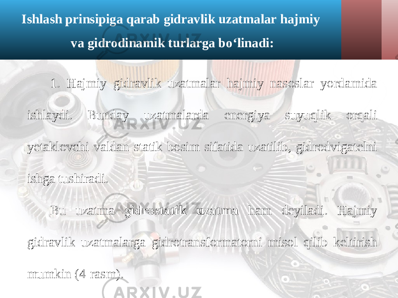 Ishlash prinsipiga qarab gidravlik uzatmalar hajmiy va gidrodinamik turlarga bo‘linadi: 1. Hajmiy gidravlik uzatmalar hajmiy nasoslar yordamida ishlaydi. Bunday uzatmalarda energiya suyuqlik orqali yetaklovchi valdan statik bosim sifatida uzatilib, gidrodvigatelni ishga tushiradi. Bu uzatma gidrostatik uzatma ham deyiladi. Hajmiy gidravlik uzatmalarga gidrotransformatorni misol qilib keltirish mumkin (4-rasm). 