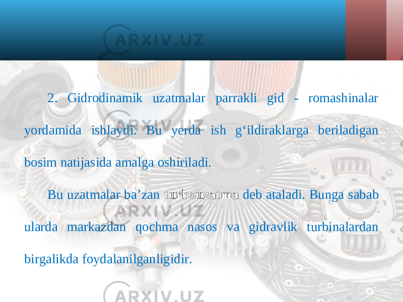 2. Gidrodinamik uzatmalar parrakli gid - romashinalar yordamida ishlaydi. Bu yerda ish g‘ildiraklarga beriladigan bosim natijasida amalga oshiriladi. Bu uzatmalar ba’zan turbouzatma deb ataladi. Bunga sabab ularda markazdan qochma nasos va gidravlik turbinalardan birgalikda foydalanilganligidir. 