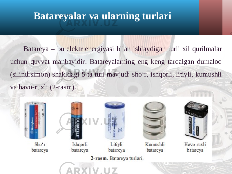 Batareyalar va ularning turlari Batareya – bu elektr energiyasi bilan ishlaydigan turli xil qurilmalar uchun quvvat manbayidir. Batareyalarning eng keng tarqalgan dumaloq (silindrsimon) shakldagi 5 ta turi mavjud: sho‘r, ishqorli, litiyli, kumushli va havo-ruxli (2-rasm). 