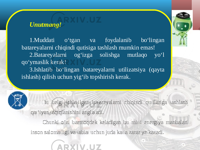 Unutmang! 1. Muddati o‘tgan va foydalanib bo‘lingan batareyalarni chiqindi qutisiga tashlash mumkin emas! 2. Batareyalarni og‘izga solishga mutlaqo yo‘l qo‘ymaslik kerak! 3. Ishlatib bo‘lingan batareyalarni utilizatsiya (qayta ishlash) qilish uchun yig‘ib topshirish kerak. Bu belgi ishlatilgan batareyalarni chiqindi qutilariga tashlash qat’iyan taqiqlanishini anglatadi. Chunki o‘zi barmoqdek keladigan bu mitti energiya manbalari inson salomatligi va tabiat uchun juda katta zarar yetkazadi. 