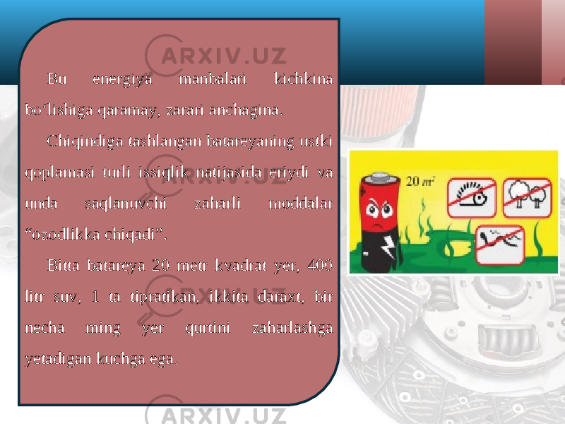 Bu energiya manbalari kichkina bo‘lishiga qaramay, zarari anchagina. Chiqindiga tashlangan batareyaning ustki qoplamasi turli issiqlik natijasida eriydi va unda saqlanuvchi zaharli moddalar “ozodlikka chiqadi”. Bitta batareya 20 metr kvadrat yer, 400 litr suv, 1 ta tipratikan, ikkita daraxt, bir necha ming yer qurtini zaharlashga yetadigan kuchga ega. 