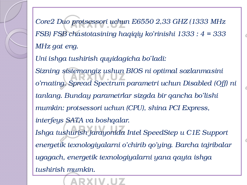 Core2 Duo protsessori uchun Е6550 2,33 GHZ (1333 МHz FSB) FSB chastotasining haqiqiy ko’rinishi 1333 : 4 = 333 МHz gat eng.  Uni ishga tushirish quyidagicha bo’ladi: Sizning sistemangiz ushun BIOS ni optimal sozlanmasini o’rnating. Spread Spectrum parametri uchun Disabled (Off) ni tanlang. Bunday parametrlar sizgda bir qancha bo’lishi mumkin: protsessori uchun (CPU), shina PCI Express, interfeys SATA va boshqalar. Ishga tushurish jarayonida Intel SpeedStep и С1Е Support energetik texnologiyalarni o’chirib qo’ying. Barcha tajribalar ugagach, energetik texnologiyalarni yana qayta ishga tushirish mumkin.  