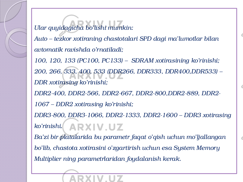 Ular quyidagicha bo’lishi mumkin: Auto – tezkor xotiraning chastotalari SPD dagi ma’lumotlar bilan avtomatik ravishda o’rnatiladi; 100, 120, 133 (РС100, РС133) –  SDR AM xotirasining ko’rinishi; 200, 266, 333, 400, 533 (DDR266, DDR333, DDR400,DDR533) – DDR xotirasing ko’rinishi;  DDR2-400, DDR2-566, DDR2-667, DDR2-800,DDR2-889, DDR2- 1067 – DDR2 xotirasing ko’rinishi; DDR3-800, DDR3-1066, DDR2-1333, DDR2-1600 – DDR3 xotirasing ko’rinishi.  Ba’zi bir platalarida bu parametr faqat o’qish uchun mo’ljallangan bo’lib, chastota xotirasini o’zgartirish uchun esa System Memory Multiplier ning parametrlaridan foydalanish kerak. 