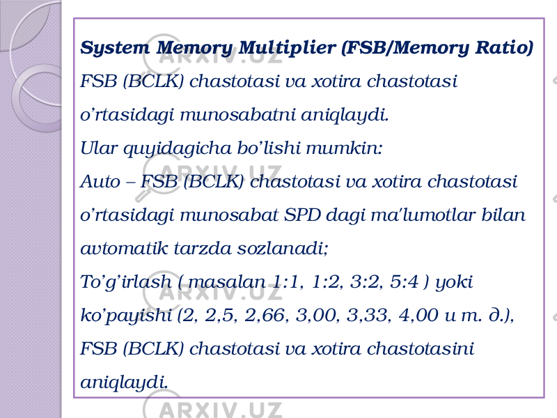 System Memory Multiplier (FSB/ Memory Ratio) FSB (BCLK) chastotasi va xotira chastotasi o’rtasidagi munosabatni aniqlaydi. Ular quyidagicha bo’lishi mumkin: Auto – FSB (BCLK) chastotasi va xotira chastotasi o’rtasidagi munosabat SPD dagi ma&#39;lumotlar bilan avtomatik tarzda sozlanadi; To’g’irlash ( masalan 1:1, 1:2, 3:2, 5:4 ) yoki ko’payishi (2, 2,5, 2,66, 3,00, 3,33, 4,00 и т. д.), FSB (BCLK) chastotasi va xotira chastotasini aniqlaydi. 