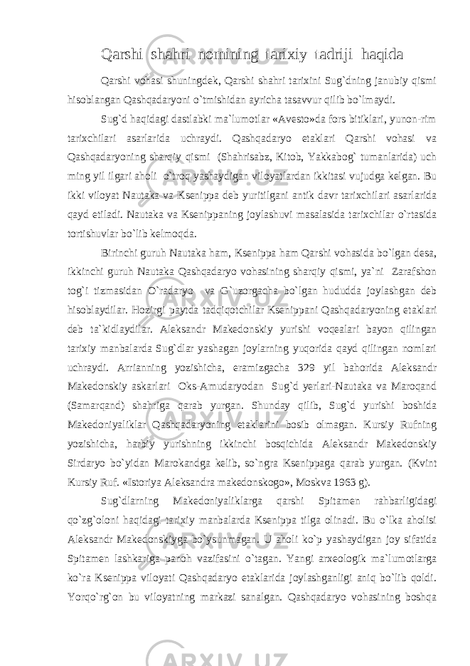 Qarshi shahri nomining tarixiy tadriji h aqida Qarshi vohasi shuningdek, Qarshi shahri tarixini Sug`dning janubiy qismi hisoblangan Qashqadaryoni o`tmishidan ayricha tasavvur qilib bo`lmaydi. Sug`d haqidagi dastlabki ma`lumotlar «Avesto»da fors bitiklari, yunon-rim tarixchilari asarlarida uchraydi. Qashqadaryo etaklari Qarshi vohasi va Qashqadaryoning sharqiy qismi (Shahrisabz, Kitob, Yakkabog` tumanlarida) uch ming yil ilgari aholi o`troq yashaydigan viloyatlardan ikkitasi vujudga kelgan. Bu ikki viloyat Nautaka va Ksenippa deb yuritilgani antik davr tarixchilari asarlarida qayd etiladi. Nautaka va Ksenippaning joylashuvi masalasida tarixchilar o`rtasida tortishuvlar bo`lib kelmoqda. Birinchi guruh Nautaka ham, Ksenippa ham Qarshi vohasida bo`lgan desa, ikkinchi guruh Nautaka Qashqadaryo vohasining sharqiy qismi, ya`ni Zarafshon tog`i tizmasidan O`radaryo va G`uzorgacha bo`lgan hududda joylashgan deb hisoblaydilar. Hozirgi paytda tadqiqotchilar Ksenippani Qashqadaryoning etaklari deb ta`kidlaydilar. Aleksandr Makedonskiy yurishi voqealari bayon qilingan tarixiy manbalarda Sug`dlar yashagan joylarning yuqorida qayd qilingan nomlari uchraydi. Arrianning yozishicha, eramizgacha 329 yil bahorida Aleksandr Makedonskiy askarlari Oks-Amudaryodan Sug`d yerlari-Nautaka va Maroqand (Samarqand) shahriga qarab yurgan. Shunday qilib, Sug`d yurishi boshida Makedoniyaliklar Qashqadaryoning etaklarini bosib olmagan. Kursiy Rufning yozishicha, harbiy yurishning ikkinchi bosqichida Aleksandr Makedonskiy Sirdaryo bo`yidan Marokandga kelib, so`ngra Ksenippaga qarab yurgan. (Kvint Kursiy Ruf. «Istoriya Aleksandra makedonskogo», Moskva 1963 g). Sug`dlarning Makedoniyaliklarga qarshi Spitamen rahbarligidagi qo`zg`oloni haqidagi tarixiy manbalarda Ksenippa tilga olinadi. Bu o`lka aholisi Aleksandr Makedonskiyga bo`ysunmagan. U aholi ko`p yashaydigan joy sifatida Spitamen lashkariga panoh vazifasini o`tagan. Yangi arxeologik ma`lumotlarga ko`ra Ksenippa viloyati Qashqadaryo etaklarida joylashganligi aniq bo`lib qoldi. Yorqo`rg`on bu viloyatning markazi sanalgan. Qashqadaryo vohasining boshqa 