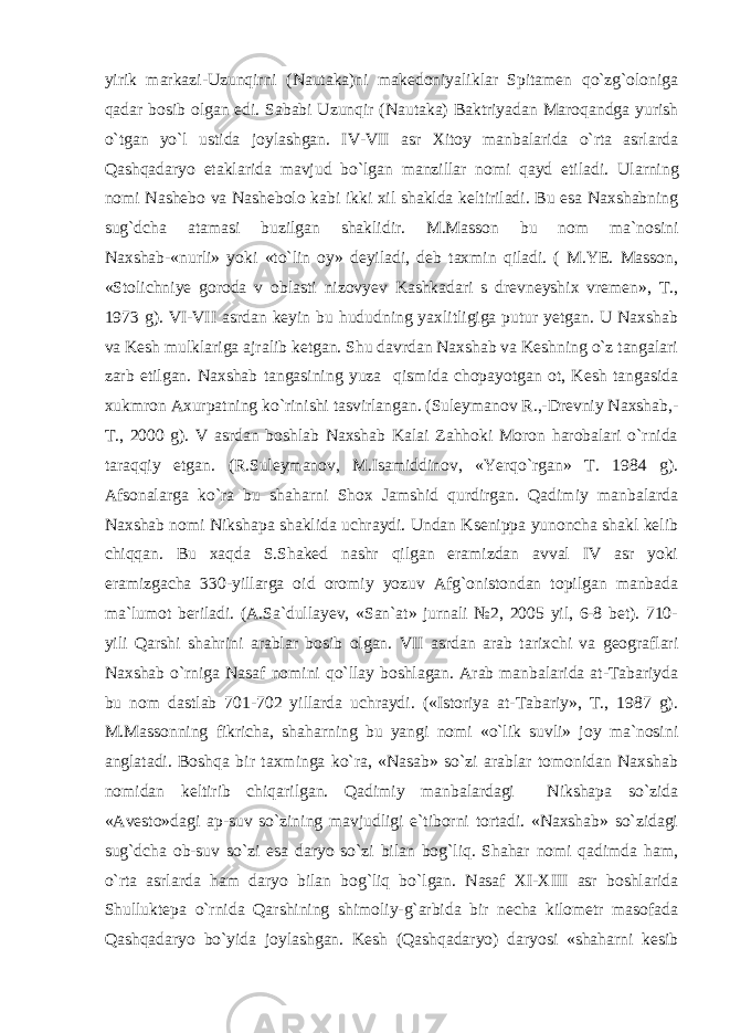 yirik markazi-Uzunqirni (Nautaka)ni makedoniyaliklar Spitamen qo`zg`oloniga qadar bosib olgan edi. Sababi Uzunqir (Nautaka) Baktriyadan Maroqandga yurish o`tgan yo`l ustida joylashgan. IV-VII asr Xitoy manbalarida o`rta asrlarda Qashqadaryo etaklarida mavjud bo`lgan manzillar nomi qayd etiladi. Ularning nomi Nashebo va Nashebolo kabi ikki xil shaklda keltiriladi. Bu esa Naxshabning sug`dcha atamasi buzilgan shaklidir. M.Masson bu nom ma`nosini Naxshab-«nurli» yoki «to`lin oy» deyiladi, deb taxmin qiladi. ( M.YE. Masson, «Stolichniye goroda v oblasti nizovyev Kashkadari s drevneyshix vremen», T., 1973 g). VI-VII asrdan keyin bu hududning yaxlitligiga putur yetgan. U Naxshab va Kesh mulklariga ajralib ketgan. Shu davrdan Naxshab va Keshning o`z tangalari zarb etilgan. Naxshab tangasining yuza qismida chopayotgan ot, Kesh tangasida xukmron Axurpatning ko`rinishi tasvirlangan. (Suleymanov R.,-Drevniy Naxshab,- T., 2000 g). V asrdan boshlab Naxshab Kalai Zahhoki Moron harobalari o`rnida taraqqiy etgan. (R.Suleymanov, M.Isamiddinov, «Yerqo`rgan» T. 1984 g). Afsonalarga ko`ra bu shaharni Shox Jamshid qurdirgan. Qadimiy manbalarda Naxshab nomi Nikshapa shaklida uchraydi. Undan Ksenippa yunoncha shakl kelib chiqqan. Bu xaqda S.Shaked nashr qilgan eramizdan avval IV asr yoki eramizgacha 330-yillarga oid oromiy yozuv Afg`onistondan topilgan manbada ma`lumot beriladi. (A.Sa`dullayev, «San`at» jurnali №2, 2005 yil, 6-8 bet). 710- yili Qarshi shahrini arablar bosib olgan. VII asrdan arab tarixchi va geograflari Naxshab o`rniga Nasaf nomini qo`llay boshlagan. Arab manbalarida at-Tabariyda bu nom dastlab 701-702 yillarda uchraydi. («Istoriya at-Tabariy», T., 1987 g). M.Massonning fikricha, shaharning bu yangi nomi «o`lik suvli» joy ma`nosini anglatadi. Boshqa bir taxminga ko`ra, «Nasab» so`zi arablar tomonidan Naxshab nomidan keltirib chiqarilgan. Qadimiy manbalardagi Nikshapa so`zida «Avesto»dagi ap-suv so`zining mavjudligi e`tiborni tortadi. «Naxshab» so`zidagi sug`dcha ob-suv so`zi esa daryo so`zi bilan bog`liq. Shahar nomi qadimda ham, o`rta asrlarda ham daryo bilan bog`liq bo`lgan. Nasaf XI-XIII asr boshlarida Shulluktepa o`rnida Qarshining shimoliy-g`arbida bir necha kilometr masofada Qashqadaryo bo`yida joylashgan. Kesh (Qashqadaryo) daryosi «shaharni kesib 