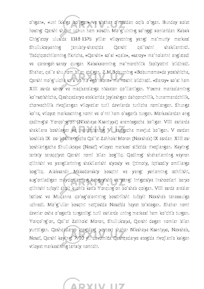 o`tgan», «uni ikkiga bo`lgan» va shahar o`rtasidan oqib o`tgan. Bunday xolat hozirgi Qarshi shahri uchun ham xosdir. Mo`g`ulning so`nggi xonlaridan Kebek Chig`atoy ulusida 1318-1325 yillar viloyatning yangi ma`muriy markazi Shulluktepaning janubiy-sharqida Qarshi qal`asini shakllantirdi. Tadqiqotchilarning fikricha, «Qarshi» so`zi «qala», «saroy» ma`nolarini anglatadi va qarorgoh-saroy qurgan Kebekxonning me`morchilik faoliyatini bildiradi. Shahar, qal`a shu nom bilan atalgan. Z.M.Boburning «Boburnoma»da yozishicha, Qarshi mo`g`ulcha so`z bo`lib «go`rxona» ma`nosini bildiradi. «Saroy» so`zi ham XIII asrda saroy va maqbaralarga nisbatan qo`llanilgan. Yozma manbalarning ko`rsatishicha, Qashqadaryo etaklarida joylashgan dehqonchilik, hunarmandchilik, chorvachilik rivojlangan viloyatlar turli davrlarda turlicha nomlangan. Shunga ko`ra, viloyat markazining nomi va o`rni ham o`zgarib turgan. Markazlardan eng qadimgisi Yorqo`rg`on (Nikshapa-Ksenippa) eramizgacha bo`lgan VIII asrlarda shakllana boshlagan va u eramizning V asrigacha mavjud bo`lgan. V asrdan boshlab IX asr boshlarigacha Qal`ai Zahhoki Moron (Naxshab) IX asrdan XIII asr boshlarigacha Shulluktepa (Nasaf) viloyat markazi sifatida rivojlangan. Keyingi tarixiy taraqqiyot Qarshi nomi bilan bog`liq. Qadimgi shaharlarning vayron qilinishi va yangilarining shakllanishi siyosiy va ijtimoiy, iqtisodiy omillarga bog`liq. Aleksandr Makedonskiy bosqini va yangi yerlarning ochilishi, sug`oriladigan maydonlarning kengayishi va yangi irrigatsiya inshootlari barpo qilinishi tufayli aholi kuchib ketib Yorqurg`on bo`shab qolgan. VIII asrda arablar istilosi va Muqanna qo`zg`olonining bostirilishi tufayli Naxshab tanazzulga uchradi. Mo`g`ullar bosqini natijasida Nasafda hayot to`xtagan. Shahar nomi davrlar osha o`zgarib turganligi turli asrlarda uning markazi ham ko`chib turgan. Yorqo`rg`on, Qal`ai Zahhoki Moron, Shulluktepa, Qarshi degan nomlar bilan yuritilgan. Qashqadaryo etagidagi poytaxt shahar Nikshapa-Ksenippa, Naxshab, Nasaf, Qarshi keyingi 2700 yil davomida Qashqadaryo etagida rivojlanib kelgan viloyat markazining tarixiy nomidir. 