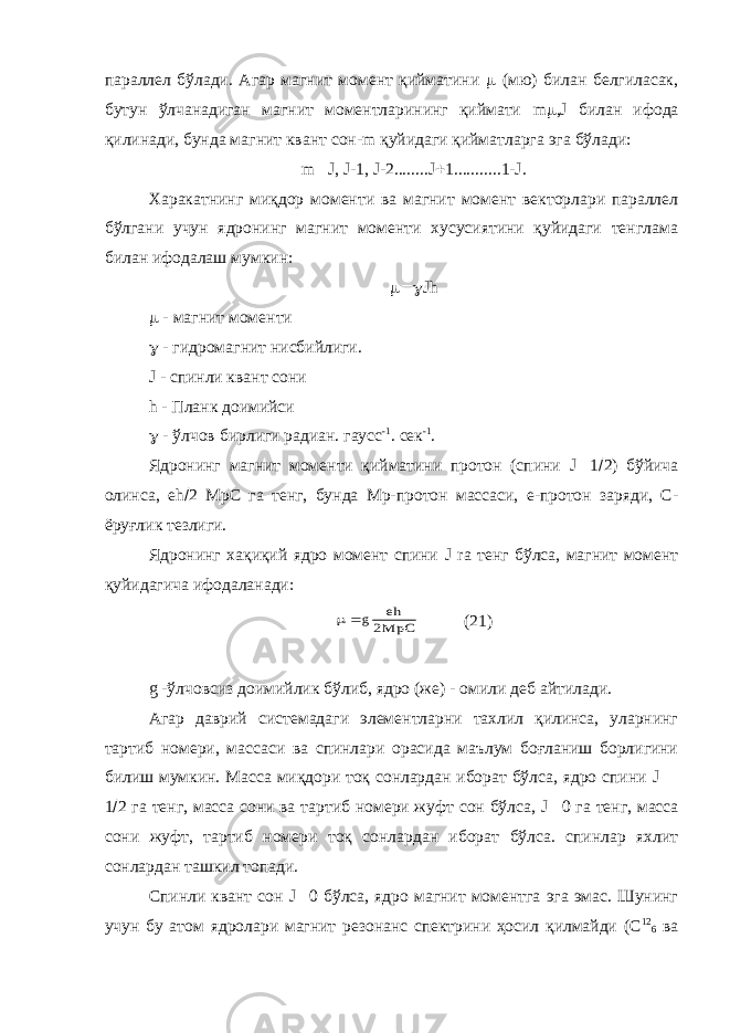 параллел бўлади. Агар магнит момент қийматини  (мю) билан белгиласак, бутун ўлчанадиган магнит моментларининг қиймати m  , J билан ифода қилинади, бунда магнит квант сон- m қуйидаги қийматларга эга бўлади: m  J , J -1, J -2........ J  1...........1- J . Харакатнинг миқдор моменти ва магнит момент векторлари параллел бўлгани учун ядронинг магнит моменти хусусиятини қуйидаги тенглама билан ифодалаш мумкин:  Jh  - магнит моменти  - гидромагнит нисбийлиги. J - спинли квант сони h - Планк доимийси  - ўлчов бирлиги радиан. гаусс -1 . сек -1 . Ядронинг магнит моменти қийматини протон (спини J  1  2) бўйича олинса, eh  2 МрС га тенг, бунда Мр-протон массаси, е-протон заряди, С- ёруғлик тезлиги. Ядронинг хақиқий ядро момент спини J ra тенг бўлса, магнит момент қуйидагича ифодаланади: g eh MpC2 (21) g -ўлчовсиз доимийлик бўлиб, ядро (же) - омили деб айтилади. Агар даврий системадаги элементларни тахлил қилинса, уларнинг тартиб номери, массаси ва спинлари орасида маълум боғланиш борлигини билиш мумкин. Масса миқдори тоқ сонлардан иборат бўлса, ядро спини J  1  2 га тенг, масса сони ва тартиб номери жуфт сон бўлса, J  0 га тенг, масса сони жуфт, тартиб номери тоқ сонлардан иборат бўлса. спинлар яхлит сонлардан ташкил топади. Спинли квант сон J  0 бўлса, ядро магнит моментга эга эмас. Шунинг учун бу атом ядролари магнит резонанс спектрини ҳосил қилмайди (С 12 6 ва 