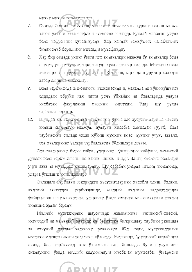 мухит мухим ахамиятга эга. 7. Оилада болаларни севиш, уларнинг шахсиятини хурмат килиш ва хеч качон уларни иззат-нафсига т е гмаслиги зарур. Бундай жазолаш усули бола нафратини кучайтиради. Хар кандай гамхўрлик талабчанлик б илан олиб борилгани максадга мувофикдир. 8. Хар бир оилада унинг ўзига хос анъаналари мавжуд бу анъаналар бола онгига, унинг хулк-атворига жуда кучли таъсир килади. Масалан: оила аъзоларининг тугилган кунларини ўтказиш, кариндош уруглар холидан хабар олиш ва хакозолар. 9. Бола тарбиясида ота-онанинг ишхонасидаги, махалла ва к ў ни-кўшниси олдидаги обрўйи хам ка т та роль ўйнайди ва болаларида уларга нисбатан фахрланиш хиссини уйготади. Улар шу рухда тарбияланадилар. 10. Шундай килиб, оилавий тарбиянинг ўзига хос хусусиятлари ва таъсир килиш омиллари мавжуд. Буларни хисобга олмасдан туриб, бола тарбиясини оилада яхши кўйиш мумкин эмас. Бунинг учун, аввало, ота-оналарнинг ўзлари тарбияланган бўлишлари лозим. Ота-оналарнинг бутун хаёти, уларнинг фукоролик киёфаси, маънавий дунёси бола тарбиясининг негизини ташкил этади. Зотан, ота-она болалари учун азиз ва м у каддас кишилардир. Шу сабабли уларда таклид киладилар, уларга ўхшашга интиладилар. Оиладаги тарбияни юкоридаги хусусиятларини хисобга олиш, болани, ахлокий жихатдан тарбиялашда, миллий ахлокий кадриятлардан фойдаланишнинг мохиятига, уларнинг ўзига хослиги ва ахамиятини тахлил килишга ёрдам беради. Миллий мустакиллик шароитида жамиятнинг ижтимоий-сиёсий, иктисодий ва маънавий хаётида юз бераётган ўзгаришлар тарбиий равишда ва конуний тарзда халкнинг равнакига йўл очди, мустакилликни мустахкамлашга самарали таъсир кўрсатди. Натижада, бу тарихий жараёнлар оилада бола тарбиясида хам ўз аксини топа бошлади. Бунинг учу н ота- оналарнинг ўзида миллий кадриятларга нисбатан муносабат ўзгармоги 