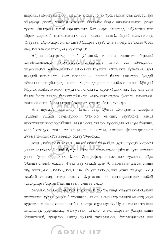 шароитда аёлларимизнинг маълум кисми, тогни ўрса талкон килгудек эрлари уйларида туриб, “ишбилармонлик” бахонаси билан шахарма-шахар турли туман аёшларини сотиб юришмокда. Хато сарсон-саргардон бўлсалар хам айрим хорижий мамлакатларга хам “саёхат” килиб, бориб келаяптилар. Уларнинг айримлари енгил-елпи йўлларга кириб кетаяптилар. Бу билан ўзбек аёллари номига иснод келтирмокдалар. Айрим аёлларимиз “гап” ўйнашиб, тонггача маишатга берилиб кетаётганликлари, мехмонхона атрофидаги енгил оёк аёлларнинг килмишлари жамиятимизни маънавий-ахлокий мухитини бузмокда. Ана шундай енгил-елпи хаёт кечириш – “ишки” билан яшаётган бундай аёлларинингг уйларида колган фарзандларининг тарбияси нима бўлади? Мургак калби, жажжи вужудига нопоклик, харомхўрлик илк бор она сути билан бирга кирган бегунох гўдаклар келажакда соглом фикрли, маънавий- ахлокий инсон бўладилар деб хеч ким кафолат бера олмайди. Ана шундай “юмушлар” билан банд бўлган аёлларимиз касофати туфайли гулдай оилаларнинг бузилиб кетиши, гарибхона хамда етимхоналарнинг кўпайиши, аёлларнинг оналик хукукидан махрум бўлиши, майиб-мажрух, аклан ва жисмонан носоглом, ногирон фарзандларнинг дунёга келиши каби холлари содир бўлмокда. Бола тарбияси ўз холига ташлаб кўйиб бўлмайди. Агар шундай килинса унинг келажаги бардоб бўлади. Шахснинг маънавий тубанлашуви нафакат унинг бутун зурриётига, балки ён-атрофидаги носоглом мухитни пайдо бўлишига олиб келади. Чунки хар кандай одам ўз наслининг давом этиши кўп жихатдан фарзандларига хам боглик эканлигини яхши билади. Унда ижобий маънода катта ахамият берилиши эса фарзандларнинг салбий таъсирларга берилиб кетишининг олдини олади. Умуман, оилада болаларга ахлокий тарбия беришда миллий анъаналарни отагоналар тўгри тушуниб олишлари, кайси анъаналар кандай максад учун хурмат килишини яхши англаб етишлари жуда мухим. Чунки талкин этилган анъаналар, урф-одатлар мазмунини, аввало, ота-оналарнинг ўзлари яхши ўзлаштириб, кундалик хаётда кўллай олсаларгина, фарзандларига уни 