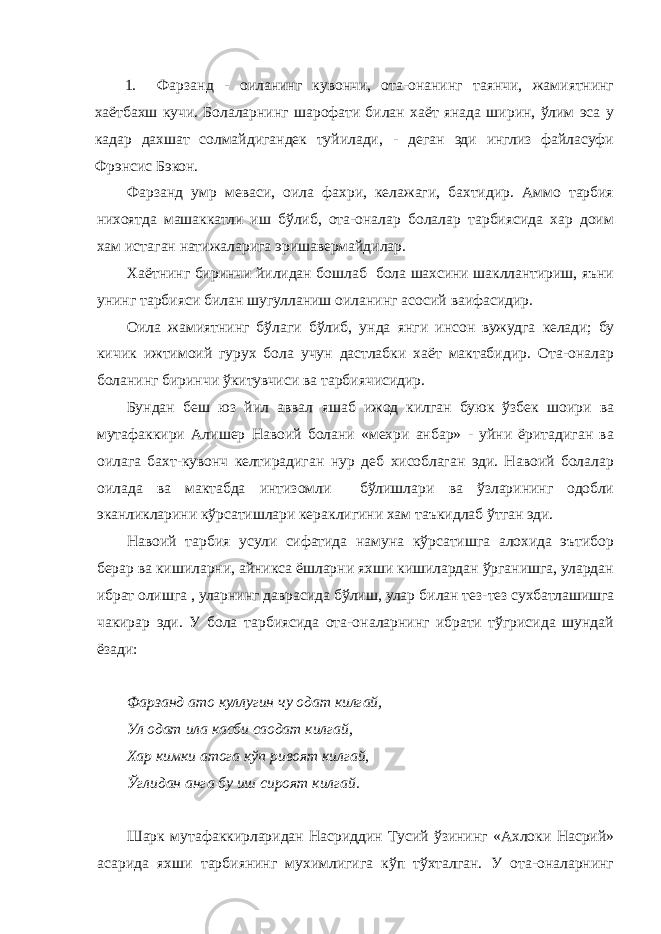 1. Фарзанд - оиланинг кувончи, ота-онанинг таянчи, жамиятнинг хаётбахш кучи. Болаларнинг шарофати билан хаёт янада ширин, ўлим эса у кадар дахшат солмайдигандек туйилади, - деган эди инглиз файласуфи Фрэнсис Бэкон. Фарзанд умр меваси, оила фахри, келажаги, бахтидир. Аммо тарбия нихоятда машаккатли иш бўлиб, ота-оналар болалар тарбиясида хар доим хам истаган натижаларига эришавермайдилар. Хаётнинг биринчи йилидан бошлаб бола шахсини шакллантириш, яъни унинг тарбияси б илан шугулланиш оиланинг асосий ваифасидир. Оила жамиятнинг бўлаги бўлиб, унда я нги инсон вужудга келади; бу кичик ижтимоий гурух бола учун дастлабки хаёт мактабидир. Ота-оналар боланинг биринчи ўкитувчиси ва тарбиячисидир. Бундан беш юз йил аввал яшаб ижод килган буюк ўзбек шоири ва мутафаккири Алишер Навоий болани «мехри анбар» - уйни ёритадиган ва оилага бахт-кувонч келтирадиган нур деб хисоблаган эди. Навоий болалар оилада ва мактабда интизомли бўлишлари ва ўзларининг одобли эканликларини кўрсатишлари кераклигини хам таъкидлаб ўтган эди. Навоий тарбия усули сифатида намуна кўрсатишга алохида эътибор берар ва кишиларни, айникса ёшларни яхши кишилардан ўрганишга, улардан ибрат олишга , уларнинг даврасида бўлиш, улар б илан тез-тез сухбатлашишга чакирар эди. У бола тарбиясида ота-оналарнинг ибрати тўгрисида шундай ёзади: Фарзанд ато куллугин чу одат килгай, Ул одат ила касби саодат килгай, Хар кимки атога кўп ривоят килгай, Ўглидан анга бу иш сироят килгай. Шарк мутафаккирларидан Насриддин Тусий ўзининг «Ахлоки Насрий» асарида яхши тарбиянинг мухимлигига кўп тўхталган. У ота-оналарнинг 