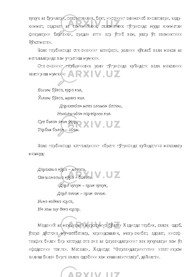 хукук ва бурчлари, саховатлилик, бахт, инсонинг олижаноб хислатлари, кадр- киммат, садокат ва самимийлик, саломатлик тўгрисида жуда кимматли фикрларни берганки, орадан етти аср ўтиб хам, улар ўз ахамиятини йўкотмаган. Бола тарбиясида ота-онанинг вазифаси, ролини кўплаб халк макол ва маталлларида хам учратиш мумкин. Ота-онанинг тарбиячилик роли тўгрисида куйидаги халк маколини келтириш мумкин: Богинг бўлса, кура кил, Ўглинг бўлса, мулла кил. Дарахтдан мева оламан десанг, Нихолигидан парвариш кил. Сув билан экин ўсар, Тарбия билан – одам. Бола тарбиясида катталарнинг ибрати тўгрисида куйидагича маколлар мавжуд: Дарахтга кўра – меваси, Отагонасига кўра – боласи. Дарё чучук – арик чучук, Дарё аччик – арик аччик. Игна каёкка юрса, Ип хам шу ёкка юрар. Маданий ва макънавий меросимиз бўлган Хадисда тарбия, ахлок -одоб, ўзаро дўстона муносабатлар, кариндошлик, мехр-окибат, адолат, инсоф- тавфик билан бир каторда ота-она ва фарзандларнинг хак-хукуклари хам ўз ифодасини топган. Масалан, Хадисда “Фарзандларингизни иззат-икром килиш билан бирга ахлок-одобини хам яхшилангизлар”, дейилган. 