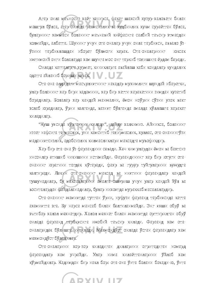 Агар оила маъносиз хаёт кечирса, факат шахсий хузур-халовати билан машгул бўлса, агар оилада рахмсизлик ва худбинлик хукм сураётган бўлса, буларнинг хаммаси боланинг маънавий киёфасига салбий таъсир этмасдан колмайди, албатта. Шунинг учун ота-оналар учун оила тарбияси, аввало ўз- ўзини тарбиялашдан иборат бўлмоги керак. Ота-оналарнинг юксак ижтимоий онги болаларда хам шунга мос онг таркиб топишига ёрдам беради. Оилада катталарга хурмат, кичикларга авайлаш каби коидалар кундалик одатга айланиб бориши керак. Ота-она олдидаги масъулиятнинг накадар мухимлиги шундай иборатки, улар боланинг хар бири кадамини, хар бир хатти-харакатини зимдан кузатиб борадилар. Болалар хар кандай жанжални, ёмон ноўрин сўзни узок вакт эслаб юрадилар, ўрни келганда, вазият бўлганда амалда кўллашга харакат киладилар. “Куш уясида кўрганини килади”, дейди халкимиз. Айникса, боланинг иззат нафсига тегмаслик, уни камситиб гапирмаслик, хуллас, ота-онанингўзи маданиятсизлик, одобсизлик килмасликлари максадга мувофикдир. Хар бир ота-она ўз фарзандини севади. Хеч ким улардан ёмон ва бахтсиз инсонлар етишиб чикишини истамайди. Фарзандининг хар бир ютуги ота- онанинг юрагини тогдек кўтаради, фахр ва гурур туйгуларини вужудга келтиради. Лекин ота-онанинг максад ва ниятини фарзандлар кандай тушунадилар, бу максадларини амалга ошириш учун улар кандай йўл ва воситалардан фойдаланадилар, булар нихоятда мураккаб масалалардир. Ота-онанинг жамиятда тутган ўрни, нуфузи фарзанд тарбиясида катта ахамиятга эга. Бу нарса мансаб билан белгиланмайди. Энг яхши обрў ва эътибор халол мехнатдир. Халол мехнат билан жамиятда орттирилган обрў оилада фарзанд тарбиясига ижобий таъсир килади. Фарзанд хам ота- оналаридек бўлишга интилади. Мехмондўст оилада ўсган фарзандлар хам мехмондўст бўладилар. Ота-оналарини хор-зор киладиган дилларини огритадиган номард фарзандлар хам учрайди. Улар нима килаётганларини ўйлаб хам кўрмайдилар. Кадимдан бир накл бор: ота-она ўнта болани бокади-ю, ўнта 