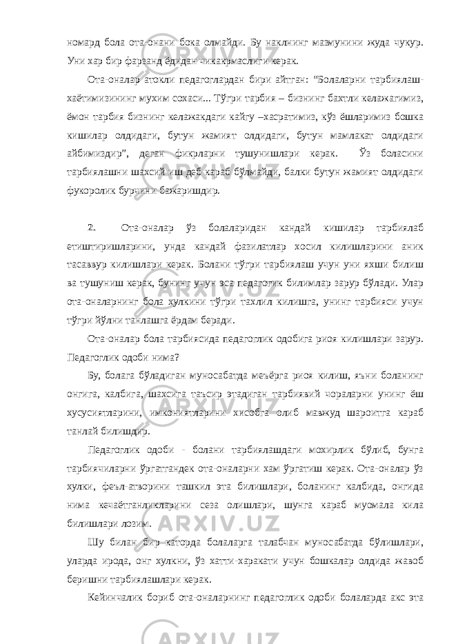 номард бола ота-онани бока олмайди. Бу наклнинг мазмунини жуда чукур. Уни хар бир фарзанд ёдидан чикакрмаслиги керак. Ота-оналар атокли педагоглардан бири айтган: “Болаларни тарбиялаш- хаётимизининг мухим сохаси... Тўгри тарбия – бизнинг бахтли келажагимиз, ёмон тарбия бизнинг келажакдаги кайгу –хасратимиз, кўз ёшларимиз бошка кишилар олдидаги, бутун жамият олдидаги, бутун мамлакат олдидаги айбимиздир”, деган фикрларни тушунишлари керак. Ўз боласини тарбиялашни шахсий иш деб караб бўлмайди, балки бутун жамият олдидаги фукоролик бурчини бажаришдир. 2. Ота-оналар ўз болаларидан кандай кишилар тарбиялаб етиштиришларини, унда кандай фазилатлар хосил килишларини аник тасаввур килишлари керак. Болани тўгри тарбиялаш учун уни яхши билиш ва тушуниш керак, бунинг учун эса педагогик билимлар зарур бўлади. Улар ота-оналарнинг бола хулкини тўгри тахлил килишга, унинг тарбияси учун тўгри йўлни танлашга ёрдам беради. Ота-оналар бола тарбиясида педагоглик одобига риоя килишлари зарур. Педагоглик одоби нима? Бу, болага бўладиган муносабатда меъёрга риоя килиш, яъни боланинг онгига, калбига, шахсига таъсир этадиган тарбиявий чораларни унинг ёш хусусиятларини, имкониятларини хисобга олиб мавжуд шароитга караб танлай билишдир. Педагоглик одоби - болани тарбиялашдаги мохирлик бўлиб, бунга тарбиячиларни ўргатгандек ота-оналарни хам ўргатиш керак. Ота-оналар ўз хулки, феъл-атворини ташкил эта билишлари, боланинг калбида, онгида нима кечаётганликларини сеза олишлари, шунга караб муомала кила билишлари лозим. Шу билан бир каторда болаларга талабчан муносабатда бўлишлари, уларда ирода, онг хулкни, ўз хатти-харакати учун бошкалар олдида жавоб беришни тарбиялашлари керак. Кейинчалик бориб ота-оналарнинг педагоглик одоби болаларда акс эта 