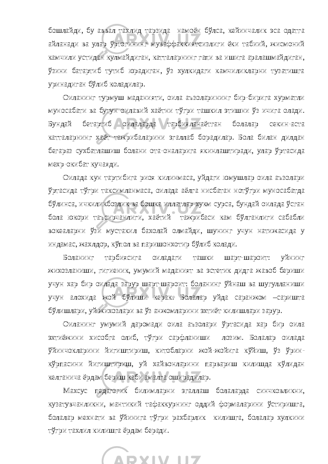 бошлайди, бу аввал тахлид тарзида намоён бўлса, кейинчалик эса одатга айланади ва улар ўртогининг муваффаккиятсизлиги ёки табиий, жисмоний камчили устидан кулмайдиган, катталарнинг гапи ва ишига аралашмайдиган, ўзини батартиб тутиб юрадиган, ўз хулкидаги камчиликларни тузатишга уринадиган бўлиб коладилар. Оиланинг турмуш маданияти, оила аъзоларининг бир-бирига хурматли муносабати ва бутун оилавий хаётни тўгри ташкил этишни ўз ичига олади. Бундай бетартиб оилаларда тарбияланаётган болалар секин-аста катталарнинг хаёт тажрибаларини эгаллаб борадилар. Бола билан дилдан бегараз сухбатлашиш болани ота-оналарига якинлаштиради, улар ўртасида мехр-окибат кучаяди. Оилада кун тартибига риоя килинмаса, уйдаги юмушлар оила аъзолари ўртасида тўгри таксимланмаса, оилада аёлга нисбатан нотўгри муносабатда бўлинса, ичкиликбозлик ва бошка иллатлар хукм сурса, бундай оилада ўсган бола юкори таъсирчанлиги, хаётий тажрибаси кам бўлганлиги сабабли вокеаларни ўзи мустакил бахолай олмайди, шунинг учун натижасида у индамас, жахлдор, кўпол ва паришонхотир бўлиб колади. Боланинг тарбиясига оиладаги ташки шарт-шароит: уйнинг жихозланиши, гигиеник, умумий маданият ва эстетик дидга жавоб бериши учун хар бир оилада зарур шарт-шароит: боланинг ўйнаш ва шугулланиши учун алохида жой бўлиши керак. Болалар уйда саранжом –саришта бўлишлари, уй жихозлари ва ўз анжомларини эхтиёт килишлари зарур. Оиланинг умумий даромади оила аъзолари ўртасида хар бир оила эхтиёжини хисобга олиб, тўгри сарфланиши лозим. Болалар оилада ўйинчокларини йигиштириш, китобларни жой-жойига кўйиш, ўз ўрин- кўрпасини йигиштириш, уй хайвонларини парвариш килишда кўлидан келганича ёрдам бериш каби амалга оширадилар. Махсус педагогик билимларни эгаллаш болаларда синчковликни, кузатувчанликни, мантикий тафаккурнинг оддий формаларини ўстиришга, болалар мехнати ва ўйинига тўгри рахбарлик килишга, болалар хулкини тўгри тахлил килишга ёрдам беради. 