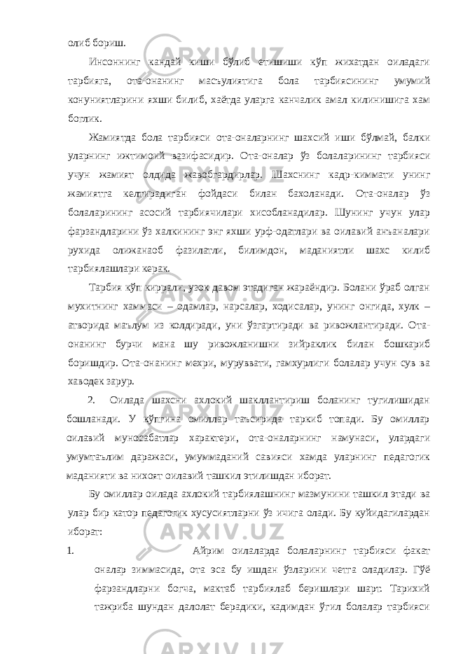 олиб бориш. Инсоннинг кандай киши бўлиб етишиши кўп жихатдан оиладаги тарбияга, ота-она нинг масъулиятига бола тарбиясининг умумий конуниятларини яхши билиб, хаётда уларга канчалик амал килинишига хам боглик. Жамиятда бола тарбияси ота-она ларнинг шахсий иши бўлмай, балки уларнинг ижтимоий вазифасидир. О та-она лар ўз болаларининг тарбияси учун жамият олдида жавобгардирлар. Шахснинг к а др-киммати унинг жамиятга келтирадиган фойдаси б илан бахоланади. О та-она лар ўз болаларининг асосий тарбиячилари хисобланадилар. Шунинг учун улар фарзандларини ўз халкининг энг яхши урф-одатлари ва оилавий анъаналари рухида олижанаоб фазилатли, билимдон, маданиятли шахс килиб тарбиялашлари керак. Тарбия кўп киррали, узок давом этадиган жараёндир. Болани ўраб олган мухитнинг хаммаси – одамлар, нарсалар, ходисалар, унинг онгида, хулк – атворида маълум из колдиради, уни ўзгартиради ва ривожлантиради. О та- она нинг бурчи мана шу ривожланишни зийраклик билан бошкариб боришдир. О та-она нинг мехри, муруввати, гамхурлиги болалар учун сув ва хаводек зарур. 2. Оилада шахсни ахлокий шакллантириш боланинг тугилишидан бошланади. У кўпгина омиллар таъсирида таркиб топади. Бу омиллар оилавий муносабатлар характери , ота-оналарнинг намунаси, улардаги умумтаълим даражаси, умуммаданий савияси хамда уларнинг педагогик маданияти ва нихоят оилавий ташкил этилишдан иборат. Бу омиллар оилада ахлокий тарбиялашнинг мазмунини ташкил этади ва улар бир катор педагогик хусусиятларни ўз ичига олади. Бу куйидагилардан иборат: 1. Айрим оилаларда болаларнинг тарбияси факат оналар зиммасида, ота эса бу ишдан ўзларини четга оладилар. Гўё фарзандларни богча, мактаб тарбиялаб беришлари шарт. Тарихий тажриба шундан далолат берадики, кадимдан ўгил болалар тарбияси 