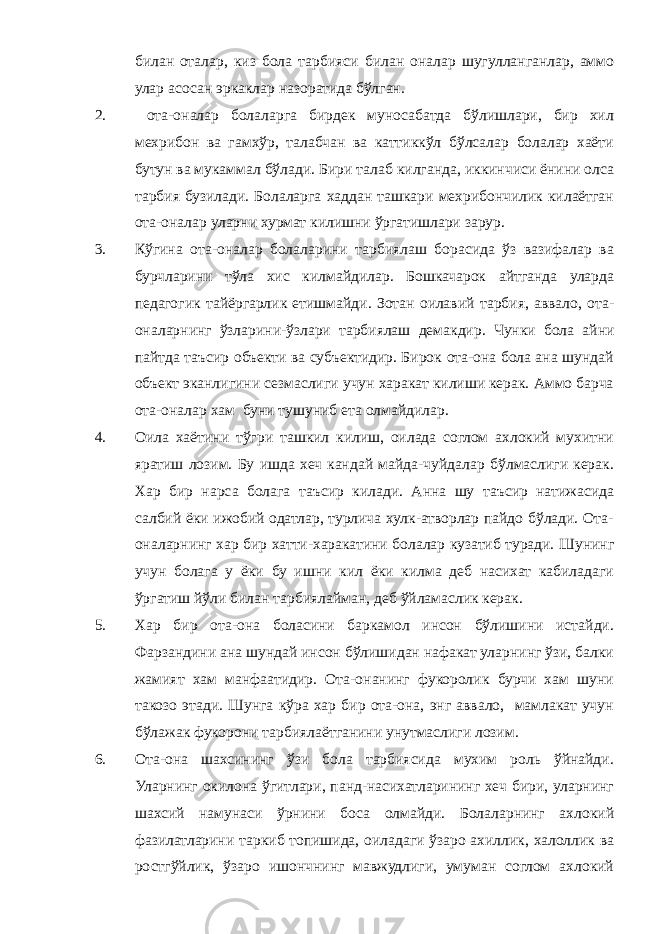 б илан оталар, киз бола тарбияси б илан оналар шугулланганлар, аммо улар асосан эркаклар назоратида бўлган. 2. ота-оналар болаларга бирдек муносабатда бўлишлари, бир хил мехрибон ва гамхўр, талабчан ва каттиккўл бўлсалар болалар хаёти бутун ва мукаммал бўлади. Бири талаб килганда, иккинчиси ёнини олса тарбия бузилади. Болаларга хаддан ташкари мехрибончилик килаётган ота-оналар уларни хурмат килишни ўргатишлари зарур. 3. К ў гина ота-оналар болаларини тарбиялаш борасида ўз вазифалар ва бурчларини тўла хис килмайдилар. Бошкачарок айтганда уларда педагогик тайёргарлик етишмайди. Зотан оилавий тарбия, аввало, ота- оналарнинг ўзларини-ўзлари тарбиялаш демакдир. Чунки бола а йни пайтда таъсир объекти ва субъектидир. Бирок ота-она бола ана шундай объект эканлигини сезмаслиги учун харакат килиши керак. Аммо барча ота-оналар хам буни тушуниб ета олмайдилар. 4. О ила ха ё тини тў г ри ташкил килиш, оилада соглом ахлокий мухитни яратиш лозим. Бу ишда хеч кандай майда-чуйдалар бўлмаслиги керак. Хар бир нарса болага таъсир килади. Анна шу таъсир натижасида салбий ёки ижобий одатлар, турлича хулк-атворлар пайдо бўлади. Ота- оналарнинг хар бир хатти-харакатини болалар кузатиб туради. Шунинг учун болага у ёки бу ишни кил ёки килма деб насихат кабиладаги ўргатиш й ўли б илан тарбиялайман, деб ўйламаслик керак. 5. Хар бир ота-она боласини баркамол инсон бўлишини истайди. Фарзандини ана шундай инсон бўлишидан нафакат уларнинг ўзи, балки жамият хам манфаатидир. Ота-онанинг фукоролик бурчи хам шуни такозо этади. Шунга кўра хар бир ота-она, энг аввало, мамлакат учун бўлажак фукорони тарбиялаётганини унутмаслиги лозим. 6. Ота-она шахсининг ўзи бола тарбиясида мухим роль ўйнайди. Уларнинг окилона ўгитлари, панд-насихатларининг хеч бири, уларнинг шахсий намунаси ўрнини боса олмайди. Болаларнинг ахлокий фазилатларини таркиб топишида, оиладаги ўзаро ахиллик, халоллик ва ростгўйлик, ўзаро ишончнинг мавжудлиги, умуман соглом ахлокий 