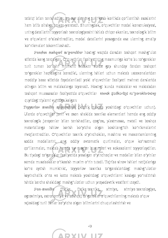 tatbiqi bilan tanishadilar, bu esa ularning turli kasb-korlikda qo’llanilish asoslarini ham bilib olishga imkon yaratadi. Shuningdek, o’quvchilar model konstruksiyasi, uning detallarini tayyorlash texnologiyasini ishlab chiqar ekanlar, texnologik bilim va o’quvlarni o’zlashtiradilar, model detallarini yasaganda esa ularning amaliy ko’nikmalari takomillashadi. Fandan tashqari to’garaklar hozirgi vaqtda darsdan tashqari mashg’ulot sifatida keng tarqalgan. O’quvchilar faoliyatining mazmuniga ko’ra bu to’garaklar turli tuman bo’lishi mumkin. Mazkur xolda gap shunday fandan tashqari to’garaklar haqidagina boradiki, ularning ishlari uchun maktab ustaxonalaridan moddiy baza sifatida foydalaniladi yoki o’quvchilar faoliyati mehnat darslarida olingan bilim va malakalarga tayanadi. Hozirgi kunda maktablar va maktabdan tashqari muassasalar faoliyatida o’quvchilar texnik ijodkorligi to’garaklarining quyidagi tiplarni vujudga kelgan: Tayyorlov texnika to’garaklari (kichik maktab yoshidagi o’quvchilar uchun). Ularda o’quvchilar jonli va oson shaklda texnika elementlari hamda eng oddiy texnologik jarayonlar bilan tanishadilar, qog’oz, plastmassa, metall va boshqa materiallarga ishlov berish bo’yicha olgan boshlang’ich ko’nikmalarini rivojlantiradilar. O’quvchilar texnik o’yinchoklar, mashina va mexanizmlarning sodda modellarini, eng oddiy avtomatik qurilmalar, o’quv ko’rsatmali qo’llanmalar, maktab hamda uy-ruzg’or buyumlari va xokazolarni tayyorlaydilar. Bu tipdagi to’garaklar faoliyatida yasalgan o’yinchoqlar va modellar bilan o’yinlar xamda musobakalar o’tkazish muxim o’rin tutadi. Tajriba-sinov ishlari natijalariga ko’ra aytish mumkinki, tayyorlov texnika to’garaklaridagi mashg’ulotlar keyinchalik o’rta va katta maktab yoshidagi o’quvchilarni kasbga yo’naltirish ishida barcha shakldagi mashg’ulotlar uchun propedevtik vazifani utaydi. Fan-texnika ( fizika, fizika-texnika, ximiya, ximiya-texnologiya, agroximiya, astronomiya va boshqa) to’garaklar o’quvchilarning maktab o’quv rejasidagi turli fanlar b o’ yicha olgan bilimlarini chu q urlashtirish va 43 