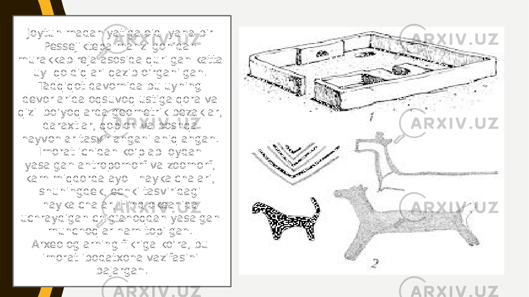 Joytun madaniyatiga oid yana bir Pessejiktepa manzilgohidan murakkab reja asosida qurilgan katta uy qoldiqlari qazib o’rganilgan. Tadqiqot davomida bu uyning devorlarida oqsuvoq ustiga qora va qizil bo’yoqlarda geometrik bezaklar, daraxtlar, qoplon va boshqa hayvonlar tasvirlangani aniqlangan. Imorat ichidan ko’plab loydan yasalgan antropomorf va zoomorf, kam miqdorda ayol haykalchalari, shuningdek, echki tasviridagi haykalchalar, Hind okeanida uchraydigan chig’anoqdan yasalgan munchoqlar ham topilgan. Arxeologlarning fikriga ko’ra, bu imorat ibodatxona vazifasini bajargan. 