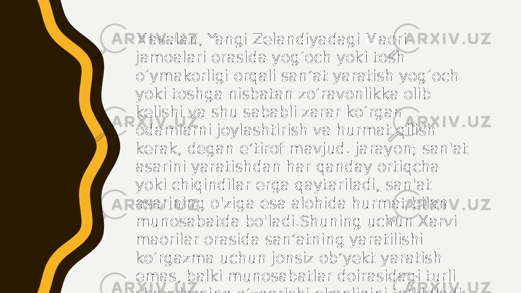 Masalan, Yangi Zelandiyadagi Maori jamoalari orasida yogʻoch yoki tosh oʻymakorligi orqali sanʼat yaratish yogʻoch yoki toshga nisbatan zoʻravonlikka olib kelishi va shu sababli zarar koʻrgan odamlarni joylashtirish va hurmat qilish kerak, degan eʼtirof mavjud. jarayon; san&#39;at asarini yaratishdan har qanday ortiqcha yoki chiqindilar erga qaytariladi, san&#39;at asarining o&#39;ziga esa alohida hurmat bilan munosabatda bo&#39;ladi.Shuning uchun Xarvi maorilar orasida sanʼatning yaratilishi koʻrgazma uchun jonsiz obʼyekt yaratish emas, balki munosabatlar doirasidagi turli shaxslarning oʻzgarishi ekanligini taʼkidladi. 