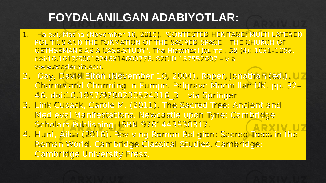 FOYDALANILGAN ADABIYOTLAR: 1. Halevi, Masha (November 10, 2015). &#34;CONTESTED HERITAGE: MULTI-LAYERED POLITICS AND THE FORMATION OF THE SACRED SPACE – THE CHURCH OF GETHSEMANE AS A CASE-STUDY&#34;. The Historical Journal. 58 (4): 1031–1058. doi:10.1017/S0018246X14000776. S2CID 157552007 – via www.academia.edu. 2. Gay, David Elton (November 10, 2004). Roper, Jonathan (ed.). Charms and Charming in Europe. Palgrave Macmillan UK. pp. 32– 46. doi:10.1057/9780230524316_3 – via Springer 3. Link.Cusack, Carole M. (2011). The Sacred Tree: Ancient and Medieval Manifestations. Newcastle upon Tyne: Cambridge Scholars Publishing. ISBN 9781443830317. 4. Hunt, Ailsa (2016). Reviving Roman Religion: Sacred Trees in the Roman World. Cambridge Classical Studies. Cambridge: Cambridge University Press. 