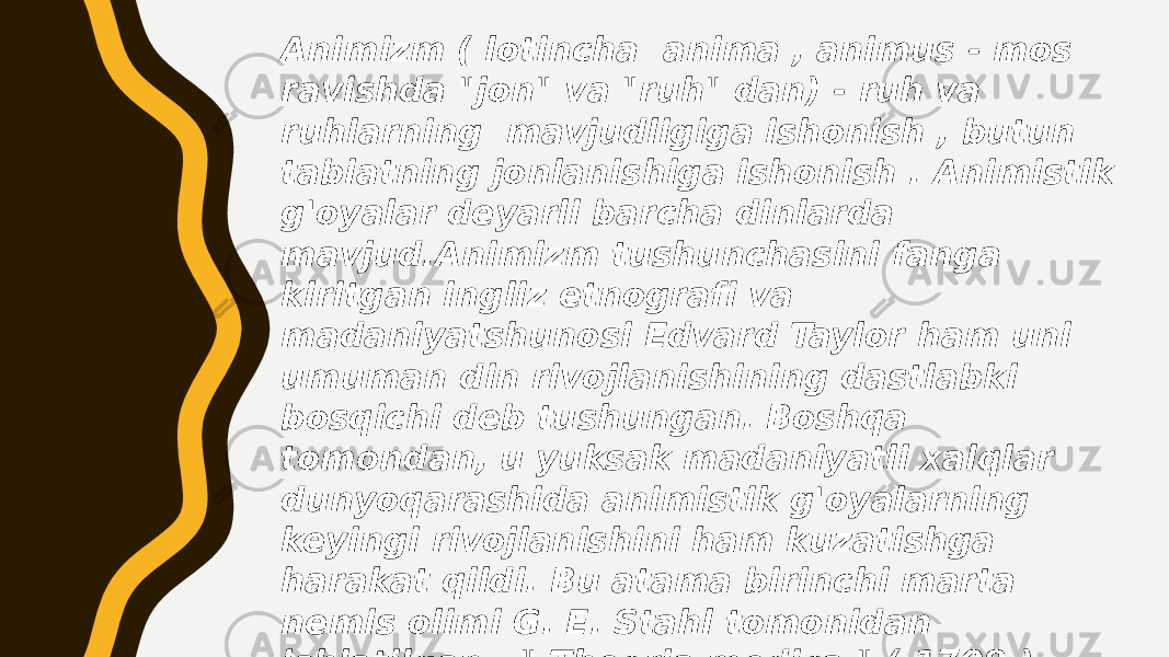 Animizm ( lotincha anima , animus - mos ravishda &#34;jon&#34; va &#34;ruh&#34; dan) - ruh va ruhlarning mavjudligiga ishonish , butun tabiatning jonlanishiga ishonish . Animistik g&#39;oyalar deyarli barcha dinlarda mavjud.Animizm tushunchasini fanga kiritgan ingliz etnografi va madaniyatshunosi Edvard Taylor ham uni umuman din rivojlanishining dastlabki bosqichi deb tushungan. Boshqa tomondan, u yuksak madaniyatli xalqlar dunyoqarashida animistik g&#39;oyalarning keyingi rivojlanishini ham kuzatishga harakat qildi. Bu atama birinchi marta nemis olimi G. E. Stahl tomonidan ishlatilgan . &#34; Theoria medica &#34; ( 1708 ) inshosida u o&#39;zining ruh haqidagi ta&#39;limotini barcha hayotiy jarayonlarning asosi bo&#39;lgan shaxssiz hayot tamoyili deb atagan. 