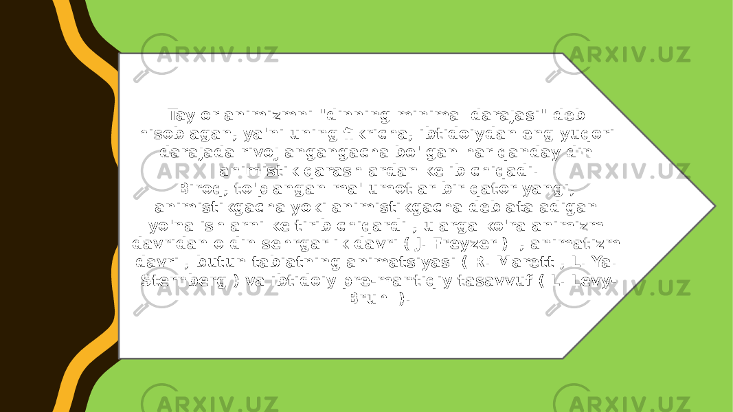 Taylor animizmni &#34;dinning minimal darajasi&#34; deb hisoblagan, ya&#39;ni uning fikricha, ibtidoiydan eng yuqori darajada rivojlangangacha bo&#39;lgan har qanday din animistik qarashlardan kelib chiqadi. Biroq, to&#39;plangan ma&#39;lumotlar bir qator yangi, animistikgacha yoki animistikgacha deb ataladigan yo&#39;nalishlarni keltirib chiqardi , ularga ko&#39;ra animizm davridan oldin sehrgarlik davri ( J. Freyzer ) , animatizm davri , butun tabiatning animatsiyasi ( R. Marett , L. Ya. Sternberg ) va ibtidoiy pre-mantiqiy tasavvuf ( L. Levy- Bruhl ). 