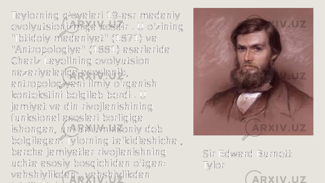 Taylorning g&#39;oyalari 19-asr madaniy evolyutsionizmiga xosdir . U o&#39;zining &#34;Ibtidoiy madaniyat&#34; (1871) va &#34;Antropologiya&#34; (1881) asarlarida Charlz Layellning evolyutsion nazariyalariga asoslanib, antropologiyani ilmiy o&#39;rganish kontekstini belgilab berdi . U jamiyat va din rivojlanishining funksional asoslari borligiga ishongan, uni umuminsoniy deb belgilagan. Tylorning ta&#39;kidlashicha , barcha jamiyatlar rivojlanishning uchta asosiy bosqichidan o&#39;tgan: vahshiylikdan , vahshiylikdan tsivilizatsiyagacha Sir Edward Burnett Tylor 