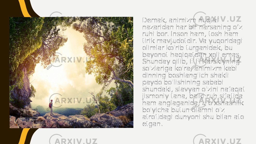 Demak, animizm nuqtai nazaridan har bir narsaning o‘z ruhi bor. Inson ham, tosh ham tirik mavjudotdir. Va yuqoridagi olimlar ko&#39;rib turganidek, bu bayonot haqiqatdan xoli emas. Shunday qilib, E.F. Karskiyning so&#39;zlariga ko&#39;ra, animizm kabi dinning boshlang&#39;ich shakli paydo bo&#39;lishining sababi shundaki, slavyan o&#39;zini nafaqat jismoniy tana, balki ruh sifatida ham anglaganida, u o&#39;xshashlik bo&#39;yicha butun olamni o&#39;z atrofidagi dunyoni shu bilan ato etgan. 